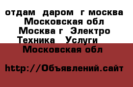 отдам. даром. г.москва - Московская обл., Москва г. Электро-Техника » Услуги   . Московская обл.